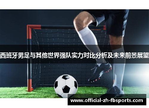 西班牙男足与其他世界强队实力对比分析及未来前景展望