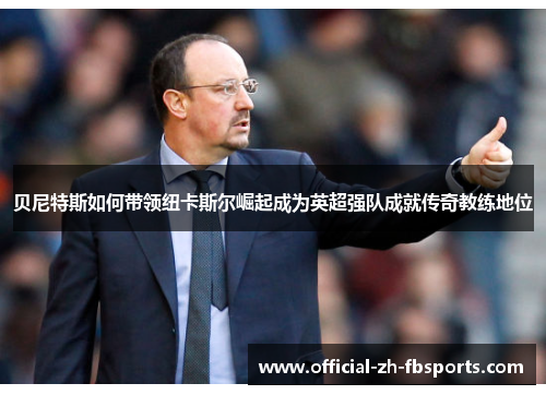 贝尼特斯如何带领纽卡斯尔崛起成为英超强队成就传奇教练地位 贝尼特斯如何带领纽卡斯尔崛起成为英超强队成就传奇教练地位