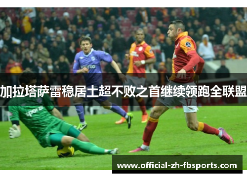 加拉塔萨雷稳居土超不败之首继续领跑全联盟