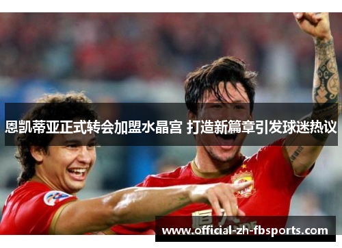 恩凯蒂亚正式转会加盟水晶宫 打造新篇章引发球迷热议