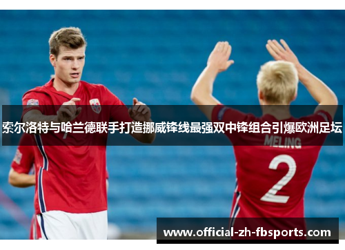 索尔洛特与哈兰德联手打造挪威锋线最强双中锋组合引爆欧洲足坛