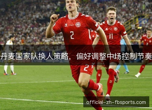 丹麦国家队换人策略，偏好调整中场控制节奏